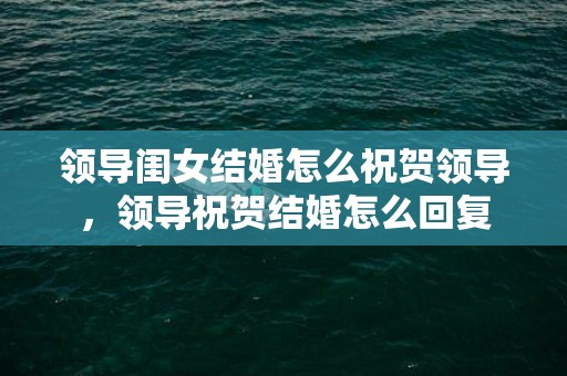 领导闺女结婚怎么祝贺领导，领导祝贺结婚怎么回复