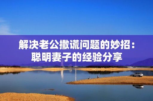 解决老公撒谎问题的妙招：聪明妻子的经验分享