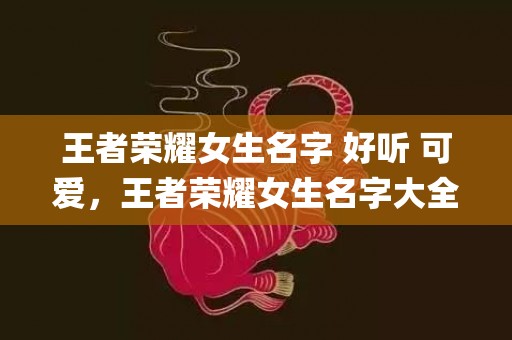 王者荣耀女生名字 好听 可爱，王者荣耀女生名字大全有哪些？(女孩名字中叫鲜仙好吗？)