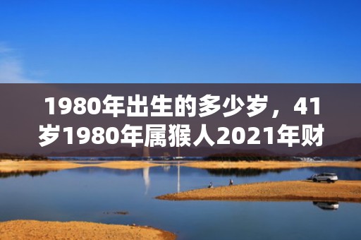 1980年出生的多少岁，41岁1980年属猴人2021年财运发展趋势