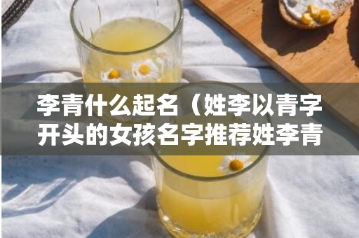 李青什么起名（姓李以青字开头的女孩名字推荐姓李青字辈取什么名字）