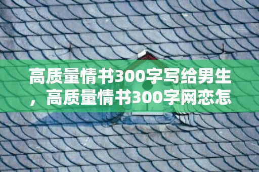 高质量情书300字写给男生，高质量情书300字网恋怎么写