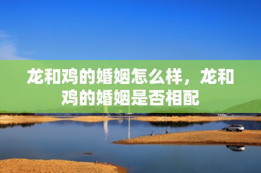 龙和鸡的婚姻怎么样，龙和鸡的婚姻是否相配