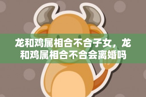 龙和鸡属相合不合子女，龙和鸡属相合不合会离婚吗