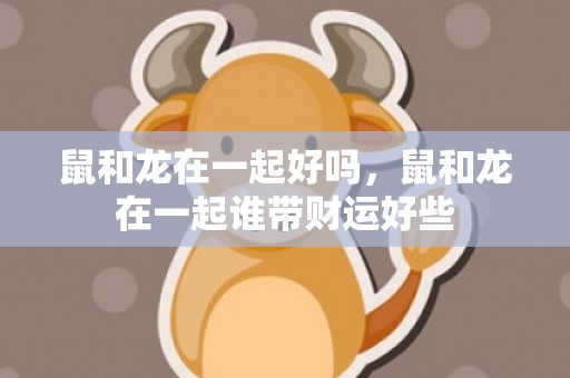 鼠和龙在一起好吗，鼠和龙在一起谁带财运好些