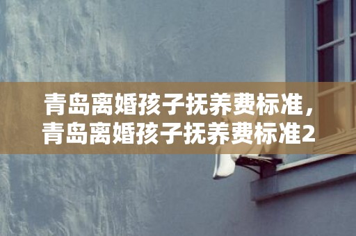 青岛离婚孩子抚养费标准，青岛离婚孩子抚养费标准2023年是多少