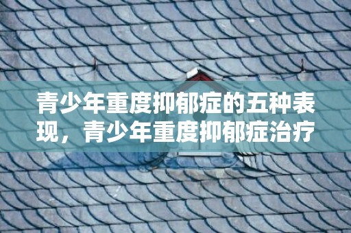 青少年重度抑郁症的五种表现，青少年重度抑郁症治疗方法