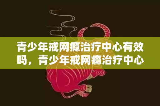 青少年戒网瘾治疗中心有效吗，青少年戒网瘾治疗中心