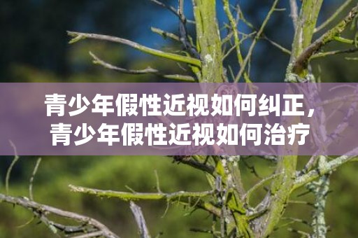 青少年假性近视如何纠正，青少年假性近视如何治疗