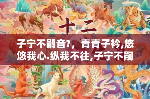 子宁不嗣音?，青青子衿,悠悠我心.纵我不往,子宁不嗣音什么意思拼音
