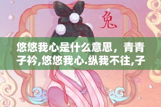 悠悠我心是什么意思，青青子衿,悠悠我心.纵我不往,子宁不嗣音什么意思