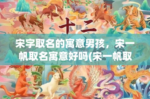 宋字取名的寓意男孩，宋一帆取名寓意好吗(宋一帆取名寓意高，起名妙意无人超。)