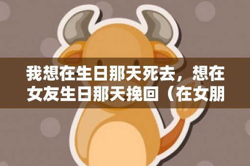 我想在生日那天死去，想在女友生日那天挽回（在女朋友生日时说的话）