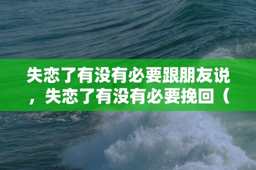失恋了有没有必要跟朋友说，失恋了有没有必要挽回（失恋了有没有必要挽回男朋友）