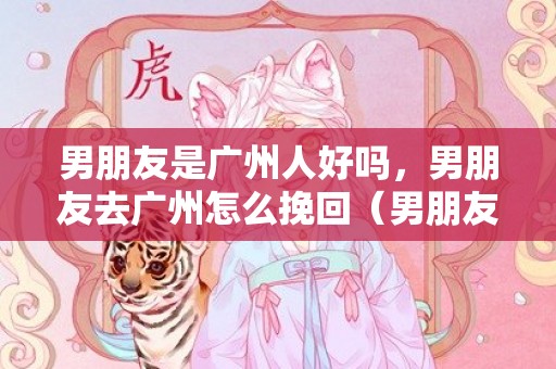 男朋友是广州人好吗，男朋友去广州怎么挽回（男朋友去广州怎么挽回女朋友）