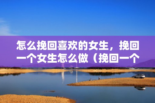 怎么挽回喜欢的女生，挽回一个女生怎么做（挽回一个女生怎么做朋友）