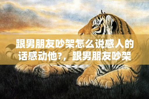 跟男朋友吵架怎么说感人的话感动他?，跟男朋友吵架怎么写信挽回（跟男朋友吵架怎么写信挽回）