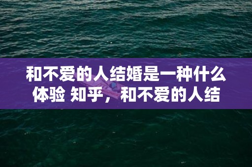 和不爱的人结婚是一种什么体验 知乎，和不爱的人结婚是一种什么体验？这个回答很让人意外