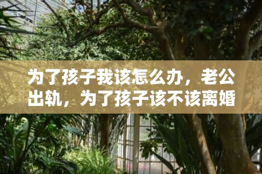 为了孩子我该怎么办，老公出轨，为了孩子该不该离婚？妻子必看