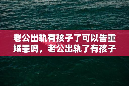 老公出轨有孩子了可以告重婚罪吗，老公出轨了有孩子，妻子该不该离婚?原配别着急“让位”