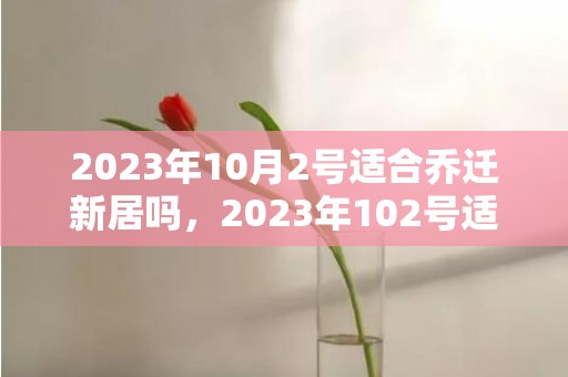 2023年10月2号适合乔迁新居吗，2023年102号适合结婚吗