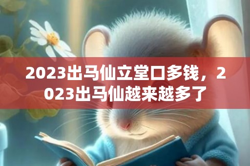 2023出马仙立堂口多钱，2023出马仙越来越多了