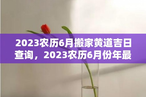 2023农历6月搬家黄道吉日查询，2023农历6月份年最佳订婚