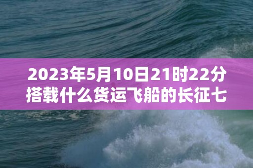 2023年5月10日21时22分搭载什么货运飞船的长征七号，2023年5月14日适合结婚吗