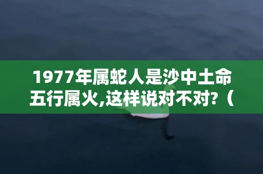1977年属蛇人是沙中土命五行属火,这样说对不对?（1977年丁巳属蛇沙中土命五行属什么,五行属土）