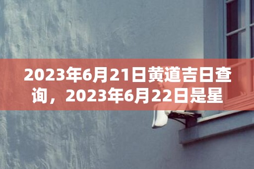 2023年6月21日黄道吉日查询，2023年6月22日是星期几