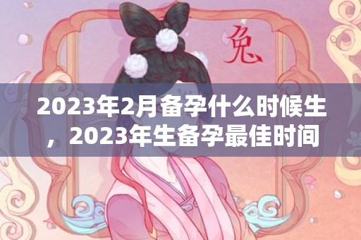 2023年2月备孕什么时候生，2023年生备孕最佳时间表