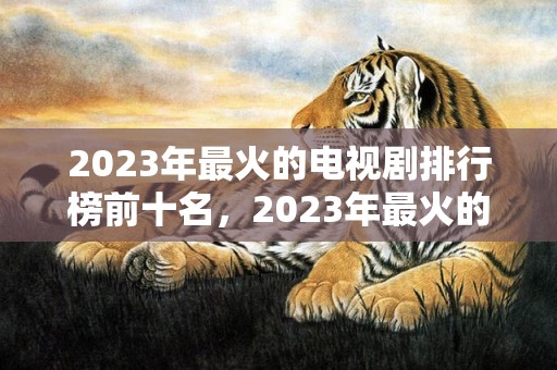 2023年最火的电视剧排行榜前十名，2023年最火的祝福语8个字
