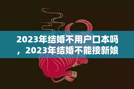 2023年结婚不用户口本吗，2023年结婚不能接新娘属相