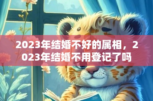 2023年结婚不好的属相，2023年结婚不用登记了吗