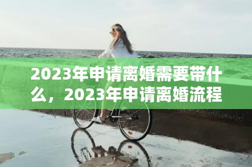 2023年申请离婚需要带什么，2023年申请离婚流程及时间