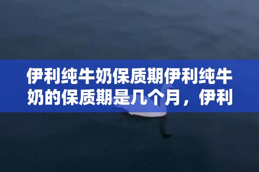 伊利纯牛奶保质期伊利纯牛奶的保质期是几个月，伊利纯牛奶