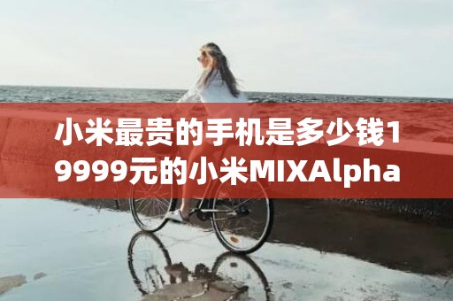 小米最贵的手机是多少钱19999元的小米MIXAlpha不愧是奢