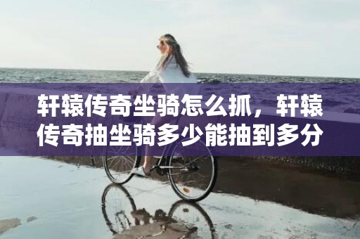 轩辕传奇坐骑怎么抓，轩辕传奇抽坐骑多少能抽到多分