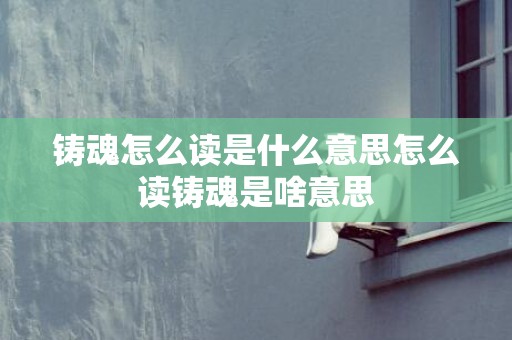 铸魂怎么读是什么意思怎么读铸魂是啥意思