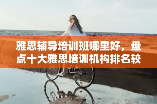 雅思辅导培训班哪里好，盘点十大雅思培训机构排名较新