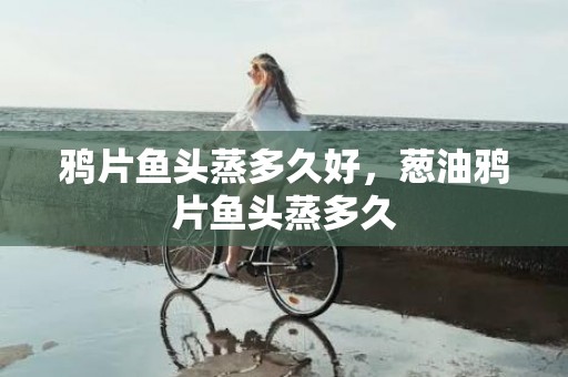 鸦片鱼头蒸多久好，葱油鸦片鱼头蒸多久