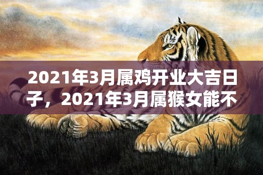 2021年3月属鸡开业大吉日子，2021年3月属猴女能不能有好运势 事业发展的好吗