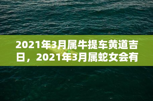 2021年3月属牛提车黄道吉日，2021年3月属蛇女会有运势突破吗 爱情运势好不好