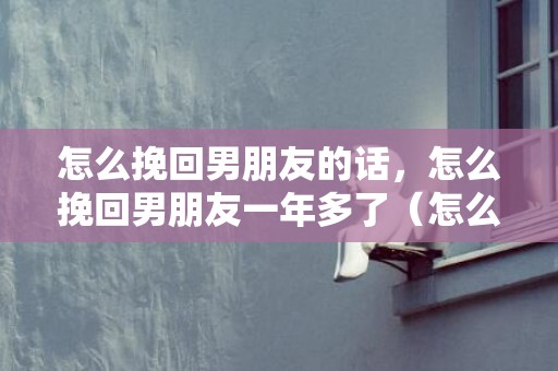 怎么挽回男朋友的话，怎么挽回男朋友一年多了（怎么挽回男朋友一年多了的话）