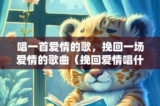 唱一首爱情的歌，挽回一场爱情的歌曲（挽回爱情唱什么歌）