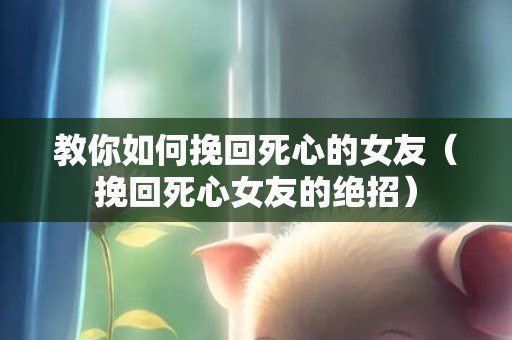 教你如何挽回死心的女友（挽回死心女友的绝招）