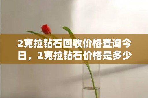 2克拉钻石回收价格查询今日，2克拉钻石价格是多少钱