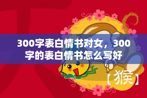 300字表白情书对女，300字的表白情书怎么写好