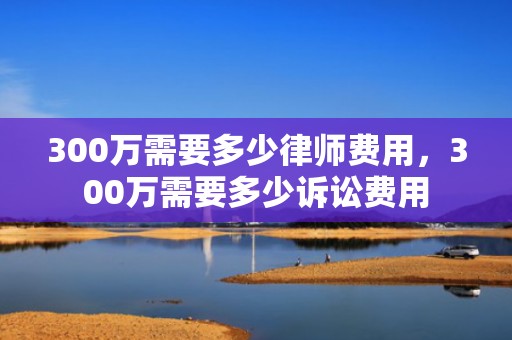 300万需要多少律师费用，300万需要多少诉讼费用