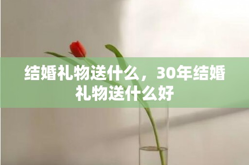 结婚礼物送什么，30年结婚礼物送什么好